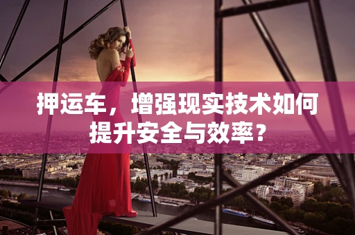 押运车，增强现实技术如何提升安全与效率？