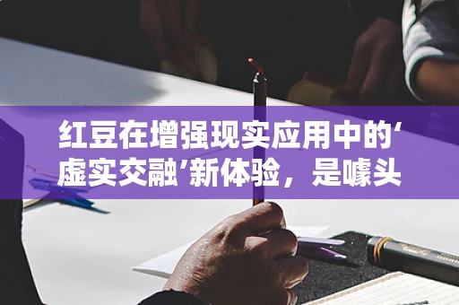 红豆在增强现实应用中的‘虚实交融’新体验，是噱头还是未来趋势？