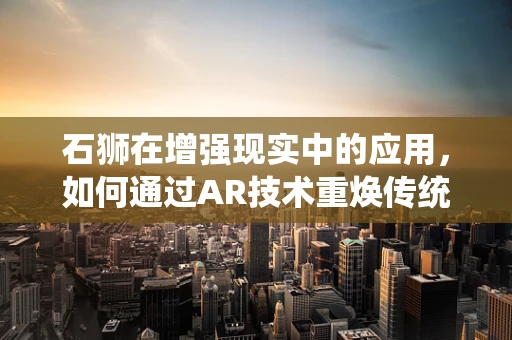 石狮在增强现实中的应用，如何通过AR技术重焕传统艺术的生命力？