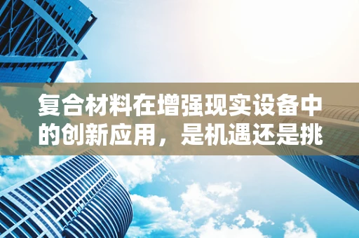 复合材料在增强现实设备中的创新应用，是机遇还是挑战？