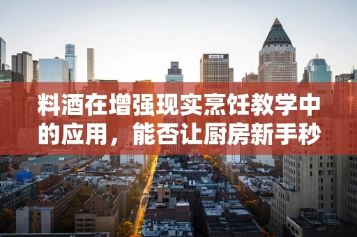 料酒在增强现实烹饪教学中的应用，能否让厨房新手秒变大师？