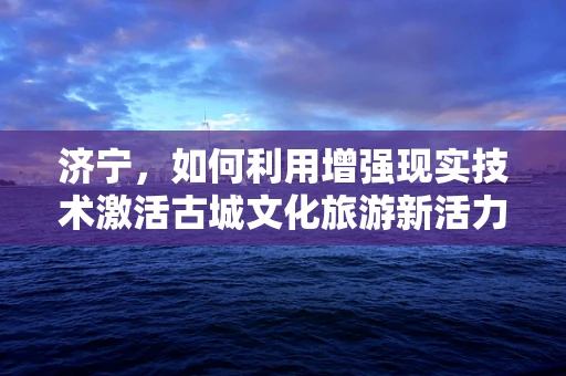 济宁，如何利用增强现实技术激活古城文化旅游新活力？