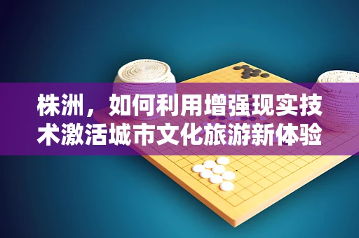 株洲，如何利用增强现实技术激活城市文化旅游新体验？