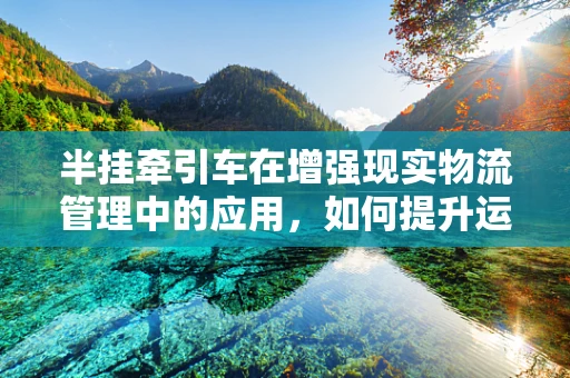 半挂牵引车在增强现实物流管理中的应用，如何提升运输效率与安全？