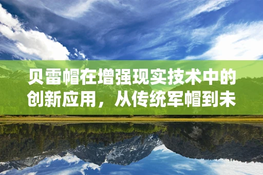 贝雷帽在增强现实技术中的创新应用，从传统军帽到未来战场的‘智能眼’？