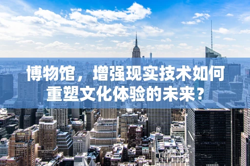 博物馆，增强现实技术如何重塑文化体验的未来？