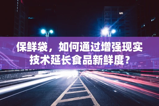 保鲜袋，如何通过增强现实技术延长食品新鲜度？