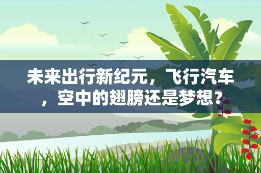 未来出行新纪元，飞行汽车，空中的翅膀还是梦想？