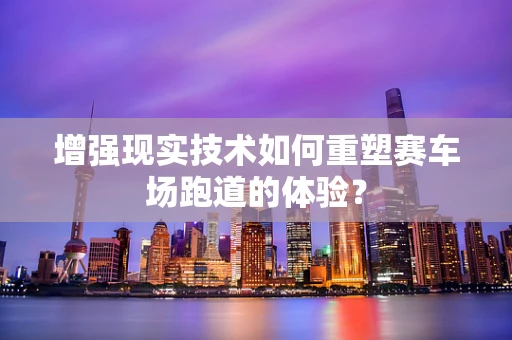 增强现实技术如何重塑赛车场跑道的体验？