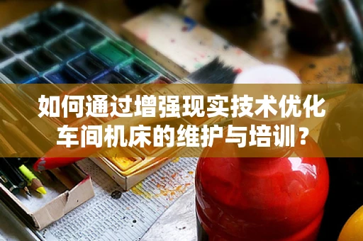 如何通过增强现实技术优化车间机床的维护与培训？