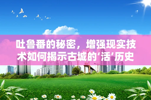 吐鲁番的秘密，增强现实技术如何揭示古城的‘活’历史？