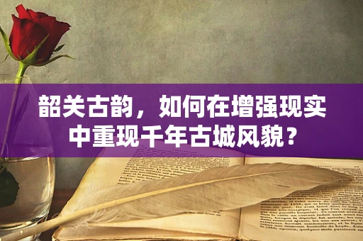 韶关古韵，如何在增强现实中重现千年古城风貌？