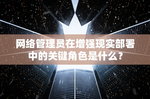 网络管理员在增强现实部署中的关键角色是什么？